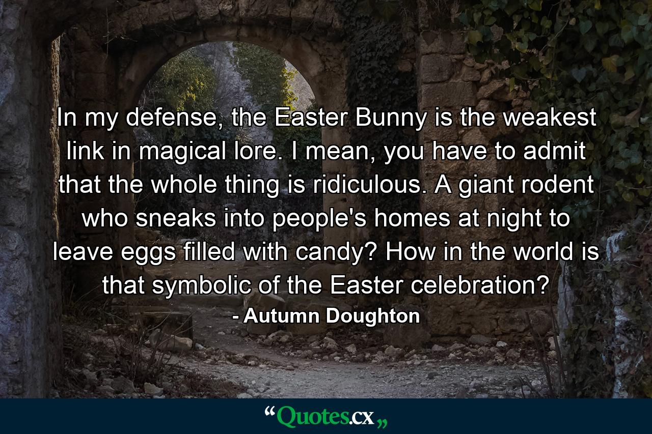 In my defense, the Easter Bunny is the weakest link in magical lore. I mean, you have to admit that the whole thing is ridiculous. A giant rodent who sneaks into people's homes at night to leave eggs filled with candy? How in the world is that symbolic of the Easter celebration? - Quote by Autumn Doughton