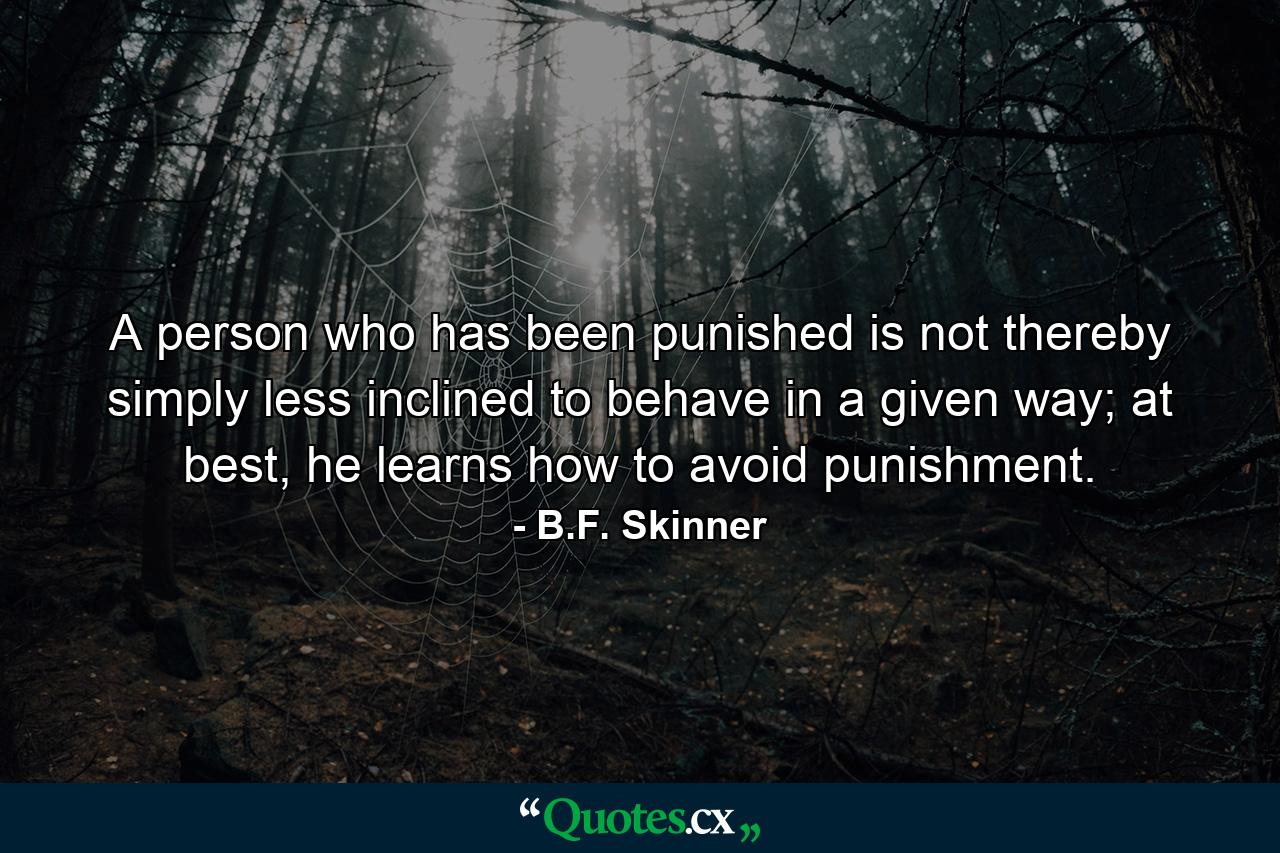 A person who has been punished is not thereby simply less inclined to behave in a given way; at best, he learns how to avoid punishment. - Quote by B.F. Skinner