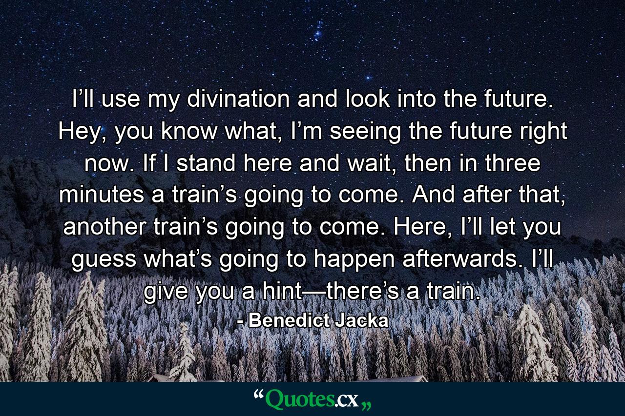 I’ll use my divination and look into the future. Hey, you know what, I’m seeing the future right now. If I stand here and wait, then in three minutes a train’s going to come. And after that, another train’s going to come. Here, I’ll let you guess what’s going to happen afterwards. I’ll give you a hint—there’s a train. - Quote by Benedict Jacka