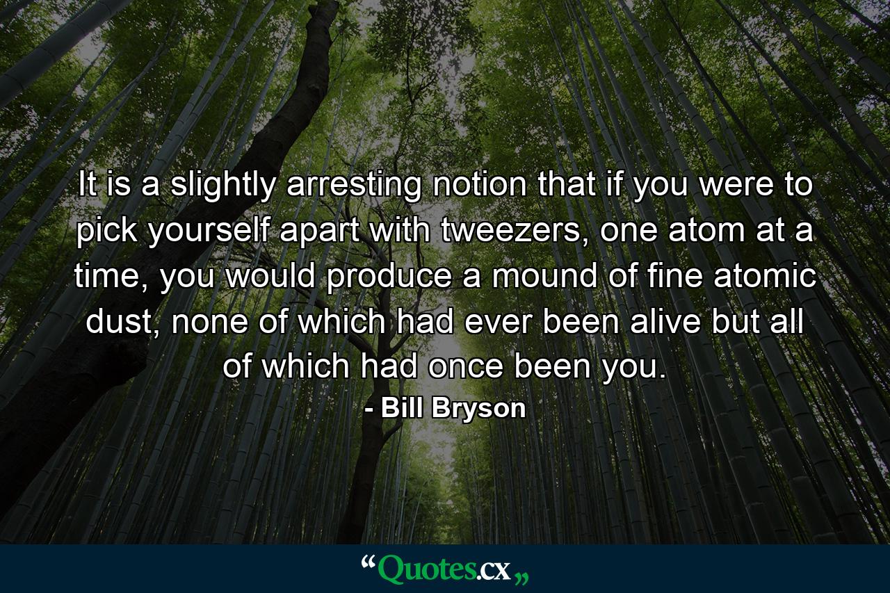 It is a slightly arresting notion that if you were to pick yourself apart with tweezers, one atom at a time, you would produce a mound of fine atomic dust, none of which had ever been alive but all of which had once been you. - Quote by Bill Bryson