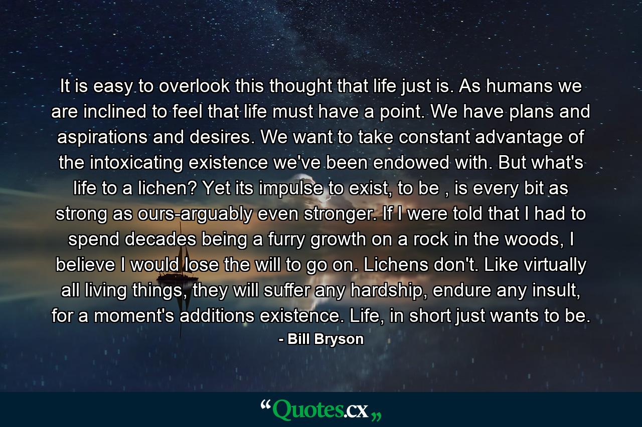 It is easy to overlook this thought that life just is. As humans we are inclined to feel that life must have a point. We have plans and aspirations and desires. We want to take constant advantage of the intoxicating existence we've been endowed with. But what's life to a lichen? Yet its impulse to exist, to be , is every bit as strong as ours-arguably even stronger. If I were told that I had to spend decades being a furry growth on a rock in the woods, I believe I would lose the will to go on. Lichens don't. Like virtually all living things, they will suffer any hardship, endure any insult, for a moment's additions existence. Life, in short just wants to be. - Quote by Bill Bryson