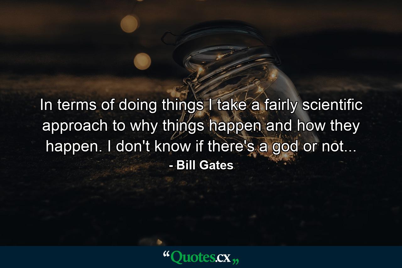 In terms of doing things I take a fairly scientific approach to why things happen and how they happen. I don't know if there's a god or not... - Quote by Bill Gates