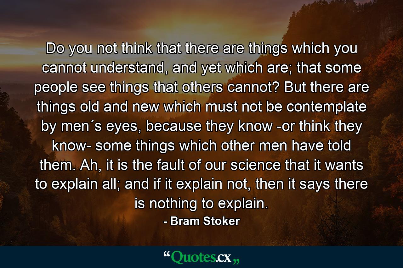 Do you not think that there are things which you cannot understand, and yet which are; that some people see things that others cannot? But there are things old and new which must not be contemplate by men´s eyes, because they know -or think they know- some things which other men have told them. Ah, it is the fault of our science that it wants to explain all; and if it explain not, then it says there is nothing to explain. - Quote by Bram Stoker