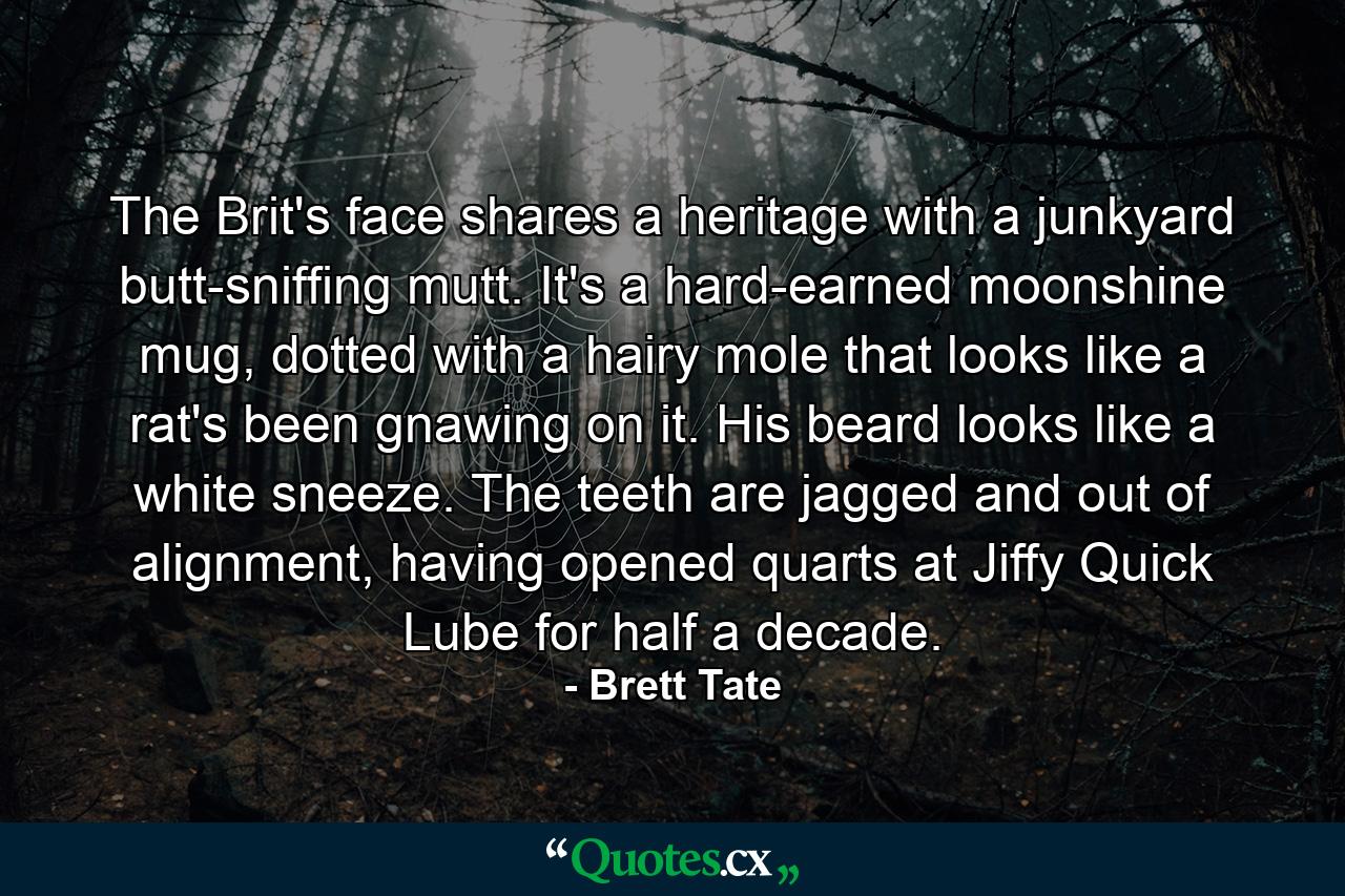 The Brit's face shares a heritage with a junkyard butt-sniffing mutt. It's a hard-earned moonshine mug, dotted with a hairy mole that looks like a rat's been gnawing on it. His beard looks like a white sneeze. The teeth are jagged and out of alignment, having opened quarts at Jiffy Quick Lube for half a decade. - Quote by Brett Tate