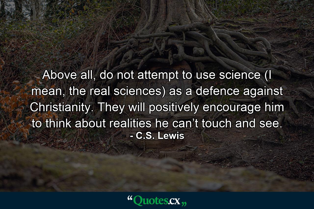 Above all, do not attempt to use science (I mean, the real sciences) as a defence against Christianity. They will positively encourage him to think about realities he can’t touch and see. - Quote by C.S. Lewis