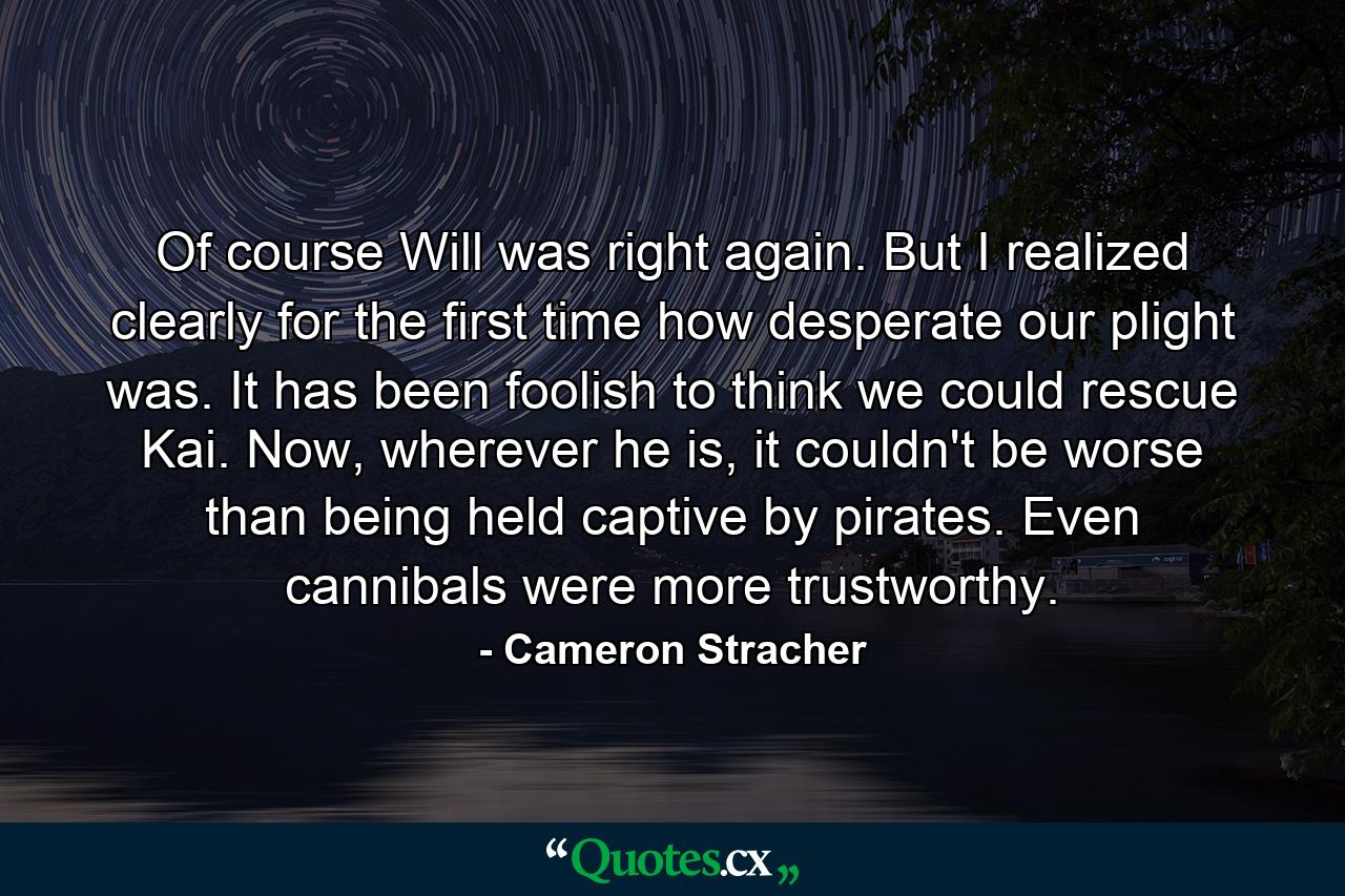 Of course Will was right again. But I realized clearly for the first time how desperate our plight was. It has been foolish to think we could rescue Kai. Now, wherever he is, it couldn't be worse than being held captive by pirates. Even cannibals were more trustworthy. - Quote by Cameron Stracher