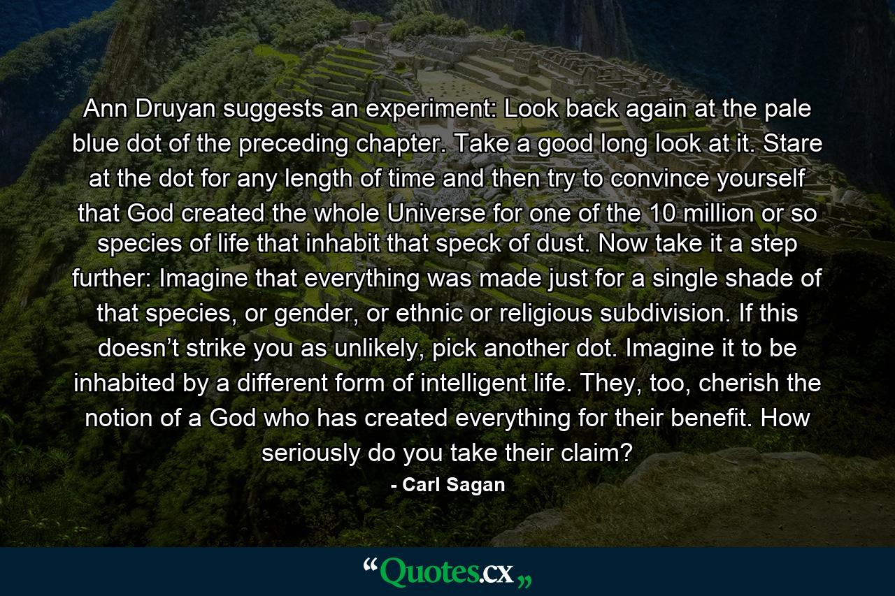 Ann Druyan suggests an experiment: Look back again at the pale blue dot of the preceding chapter. Take a good long look at it. Stare at the dot for any length of time and then try to convince yourself that God created the whole Universe for one of the 10 million or so species of life that inhabit that speck of dust. Now take it a step further: Imagine that everything was made just for a single shade of that species, or gender, or ethnic or religious subdivision. If this doesn’t strike you as unlikely, pick another dot. Imagine it to be inhabited by a different form of intelligent life. They, too, cherish the notion of a God who has created everything for their benefit. How seriously do you take their claim? - Quote by Carl Sagan