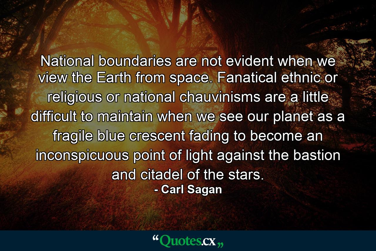 National boundaries are not evident when we view the Earth from space. Fanatical ethnic or religious or national chauvinisms are a little difficult to maintain when we see our planet as a fragile blue crescent fading to become an inconspicuous point of light against the bastion and citadel of the stars. - Quote by Carl Sagan