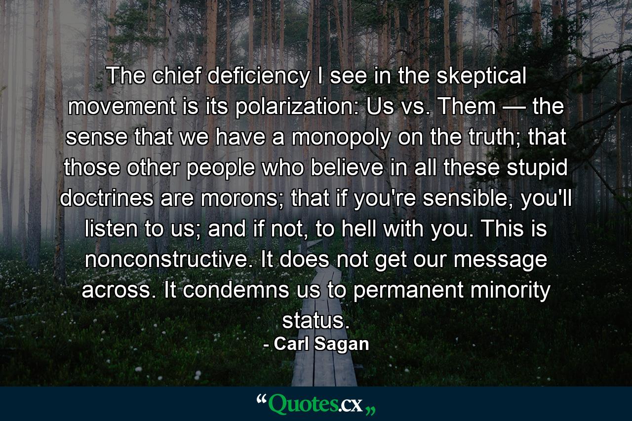 The chief deficiency I see in the skeptical movement is its polarization: Us vs. Them — the sense that we have a monopoly on the truth; that those other people who believe in all these stupid doctrines are morons; that if you're sensible, you'll listen to us; and if not, to hell with you. This is nonconstructive. It does not get our message across. It condemns us to permanent minority status. - Quote by Carl Sagan