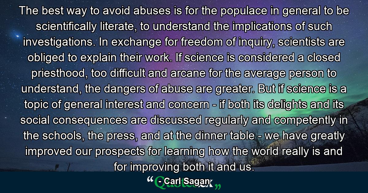 The best way to avoid abuses is for the populace in general to be scientifically literate, to understand the implications of such investigations. In exchange for freedom of inquiry, scientists are obliged to explain their work. If science is considered a closed priesthood, too difficult and arcane for the average person to understand, the dangers of abuse are greater. But if science is a topic of general interest and concern - if both its delights and its social consequences are discussed regularly and competently in the schools, the press, and at the dinner table - we have greatly improved our prospects for learning how the world really is and for improving both it and us. - Quote by Carl Sagan