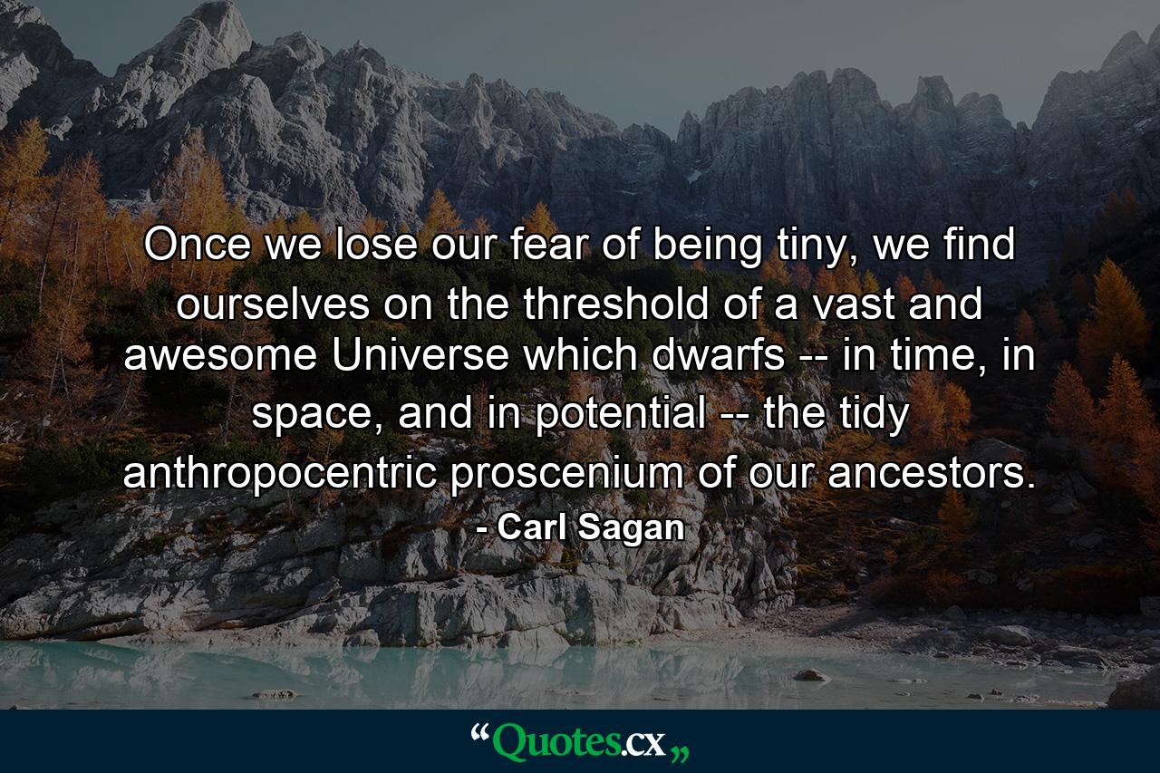 Once we lose our fear of being tiny, we find ourselves on the threshold of a vast and awesome Universe which dwarfs -- in time, in space, and in potential -- the tidy anthropocentric proscenium of our ancestors. - Quote by Carl Sagan