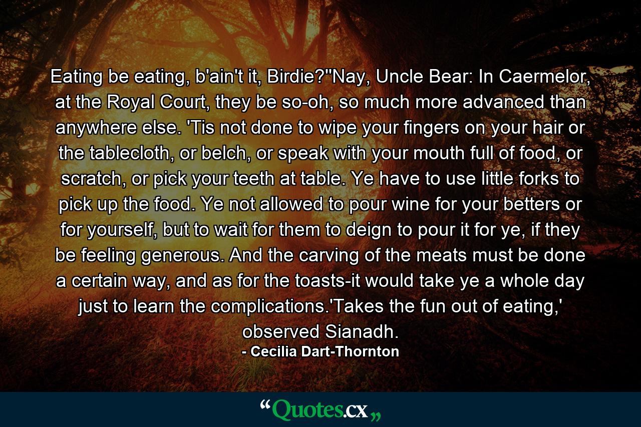 Eating be eating, b'ain't it, Birdie?''Nay, Uncle Bear: In Caermelor, at the Royal Court, they be so-oh, so much more advanced than anywhere else. 'Tis not done to wipe your fingers on your hair or the tablecloth, or belch, or speak with your mouth full of food, or scratch, or pick your teeth at table. Ye have to use little forks to pick up the food. Ye not allowed to pour wine for your betters or for yourself, but to wait for them to deign to pour it for ye, if they be feeling generous. And the carving of the meats must be done a certain way, and as for the toasts-it would take ye a whole day just to learn the complications.'Takes the fun out of eating,' observed Sianadh. - Quote by Cecilia Dart-Thornton