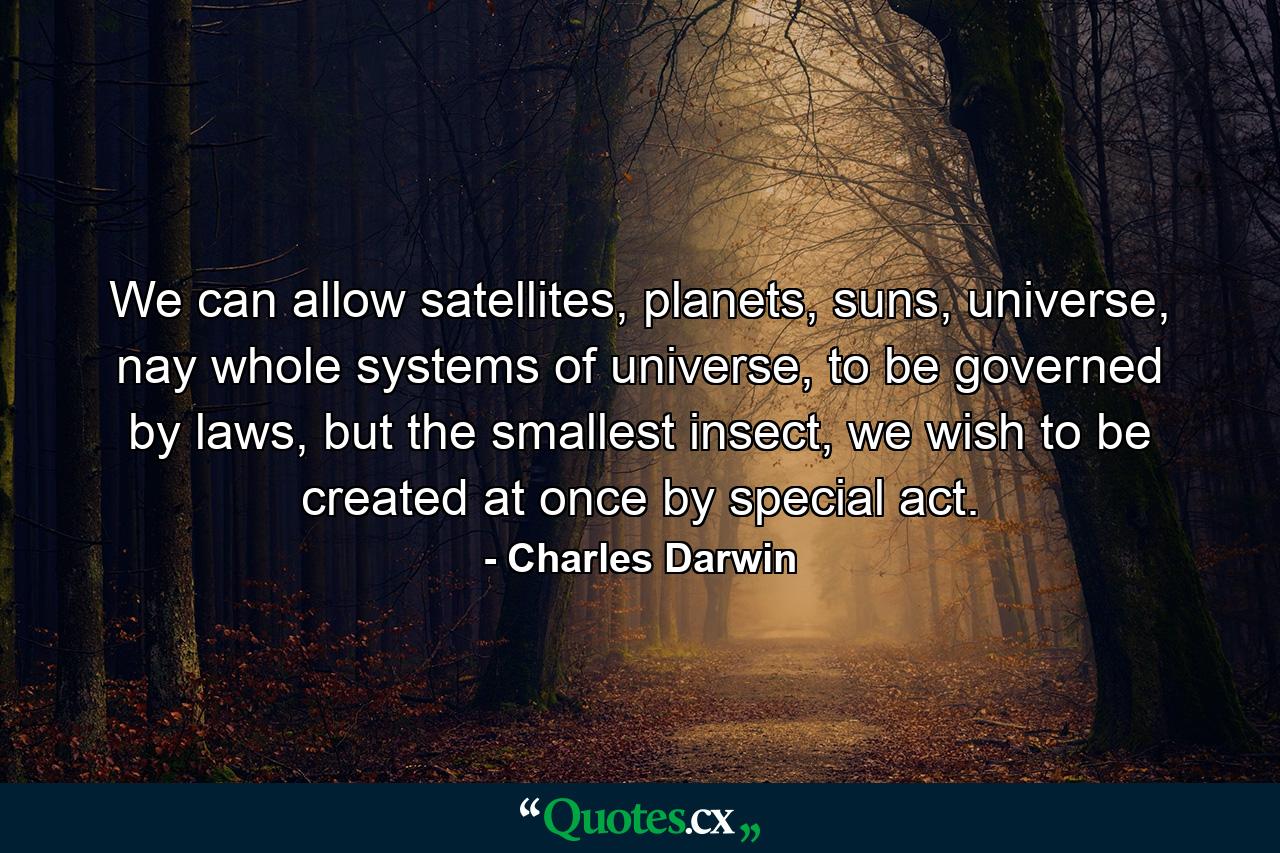 We can allow satellites, planets, suns, universe, nay whole systems of universe, to be governed by laws, but the smallest insect, we wish to be created at once by special act. - Quote by Charles Darwin