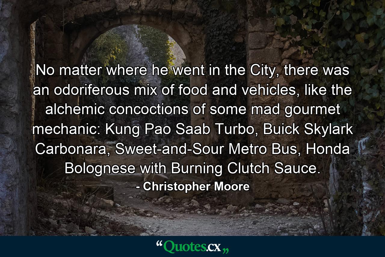 No matter where he went in the City, there was an odoriferous mix of food and vehicles, like the alchemic concoctions of some mad gourmet mechanic: Kung Pao Saab Turbo, Buick Skylark Carbonara, Sweet-and-Sour Metro Bus, Honda Bolognese with Burning Clutch Sauce. - Quote by Christopher Moore