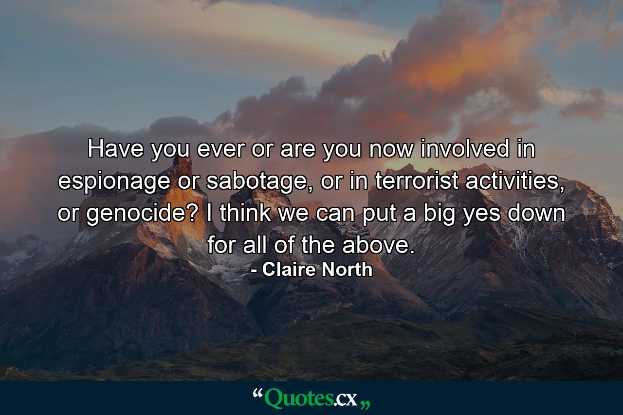 Have you ever or are you now involved in espionage or sabotage, or in terrorist activities, or genocide? I think we can put a big yes down for all of the above. - Quote by Claire North