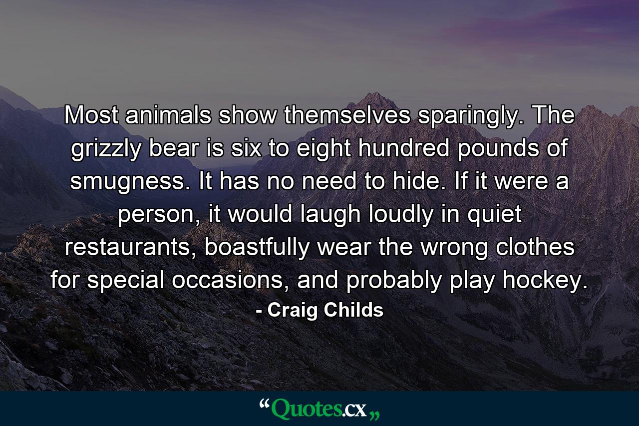 Most animals show themselves sparingly. The grizzly bear is six to eight hundred pounds of smugness. It has no need to hide. If it were a person, it would laugh loudly in quiet restaurants, boastfully wear the wrong clothes for special occasions, and probably play hockey. - Quote by Craig Childs