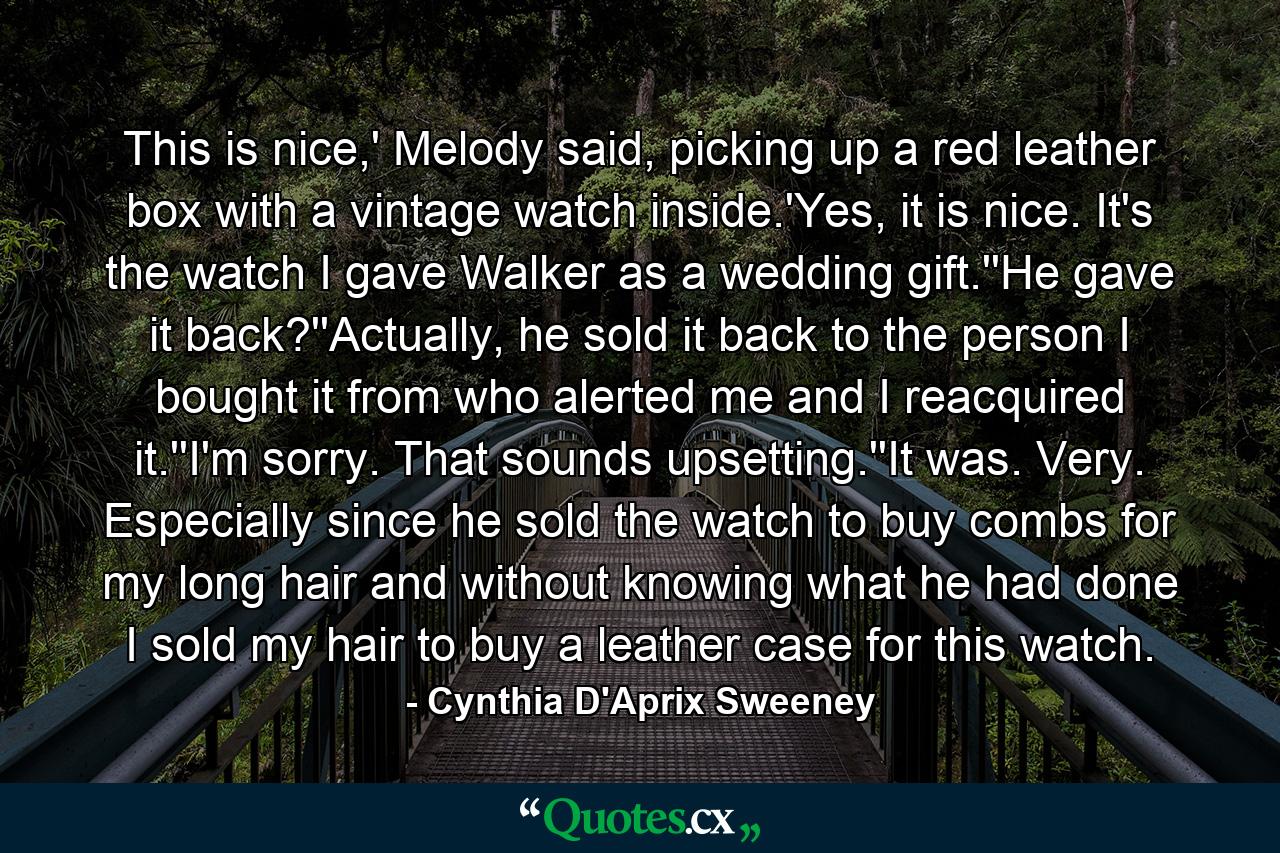 This is nice,' Melody said, picking up a red leather box with a vintage watch inside.'Yes, it is nice. It's the watch I gave Walker as a wedding gift.''He gave it back?''Actually, he sold it back to the person I bought it from who alerted me and I reacquired it.''I'm sorry. That sounds upsetting.''It was. Very. Especially since he sold the watch to buy combs for my long hair and without knowing what he had done I sold my hair to buy a leather case for this watch. - Quote by Cynthia D'Aprix Sweeney