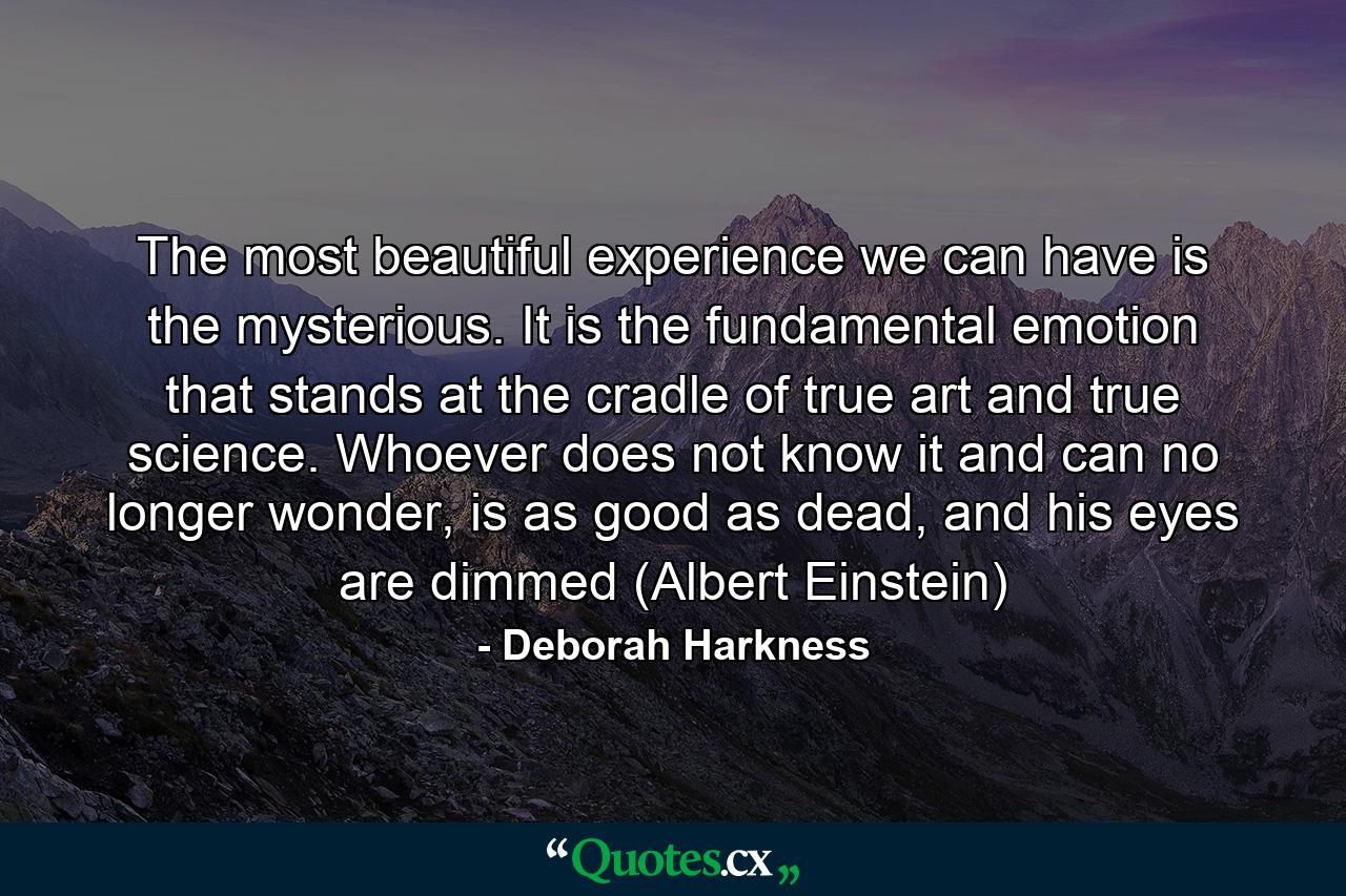 The most beautiful experience we can have is the mysterious. It is the fundamental emotion that stands at the cradle of true art and true science. Whoever does not know it and can no longer wonder, is as good as dead, and his eyes are dimmed (Albert Einstein) - Quote by Deborah Harkness