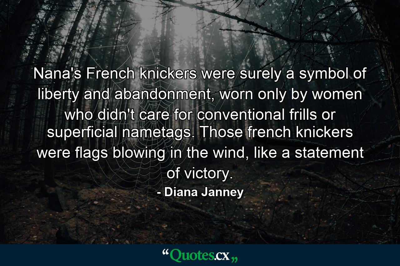 Nana's French knickers were surely a symbol of liberty and abandonment, worn only by women who didn't care for conventional frills or superficial nametags. Those french knickers were flags blowing in the wind, like a statement of victory. - Quote by Diana Janney