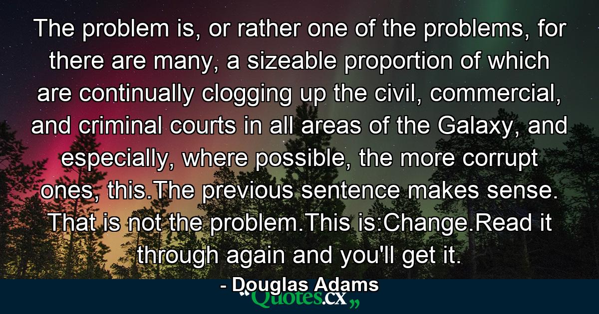 The problem is, or rather one of the problems, for there are many, a sizeable proportion of which are continually clogging up the civil, commercial, and criminal courts in all areas of the Galaxy, and especially, where possible, the more corrupt ones, this.The previous sentence makes sense. That is not the problem.This is:Change.Read it through again and you'll get it. - Quote by Douglas Adams