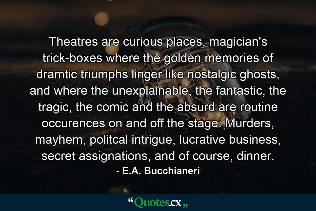 Theatres are curious places, magician's trick-boxes where the golden memories of dramtic triumphs linger like nostalgic ghosts, and where the unexplainable, the fantastic, the tragic, the comic and the absurd are routine occurences on and off the stage. Murders, mayhem, politcal intrigue, lucrative business, secret assignations, and of course, dinner. - Quote by E.A. Bucchianeri