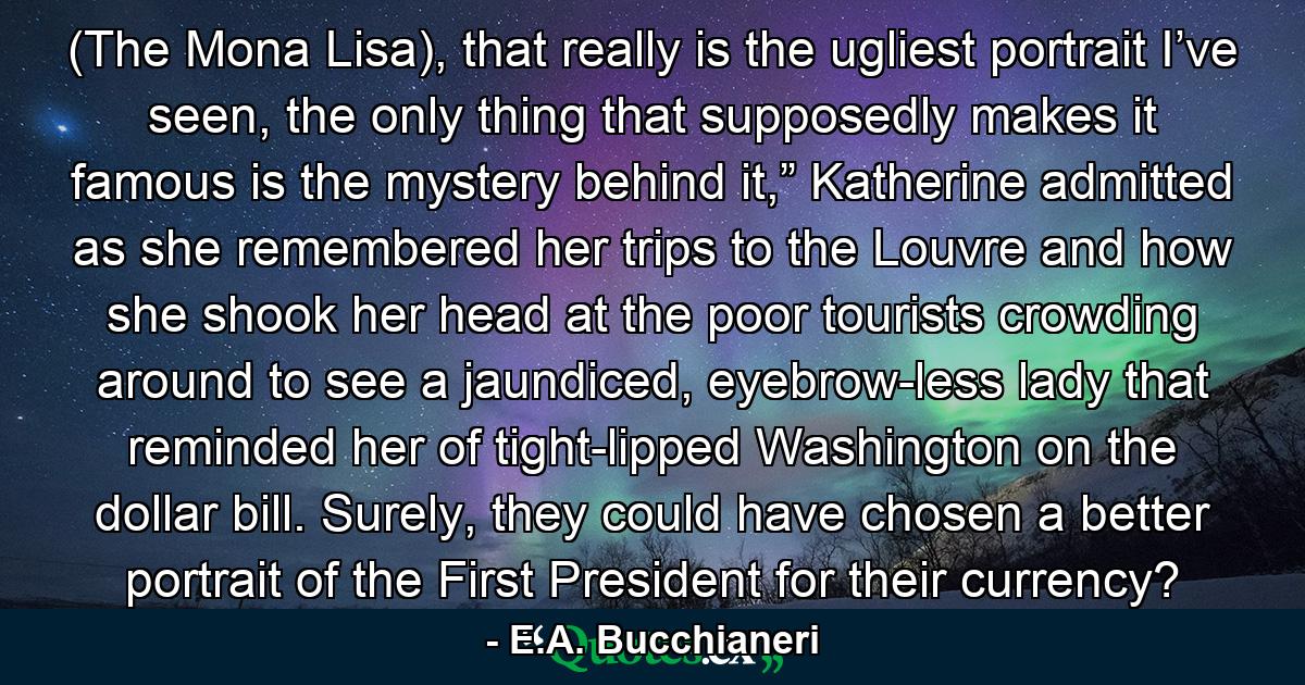 (The Mona Lisa), that really is the ugliest portrait I’ve seen, the only thing that supposedly makes it famous is the mystery behind it,” Katherine admitted as she remembered her trips to the Louvre and how she shook her head at the poor tourists crowding around to see a jaundiced, eyebrow-less lady that reminded her of tight-lipped Washington on the dollar bill. Surely, they could have chosen a better portrait of the First President for their currency? - Quote by E.A. Bucchianeri