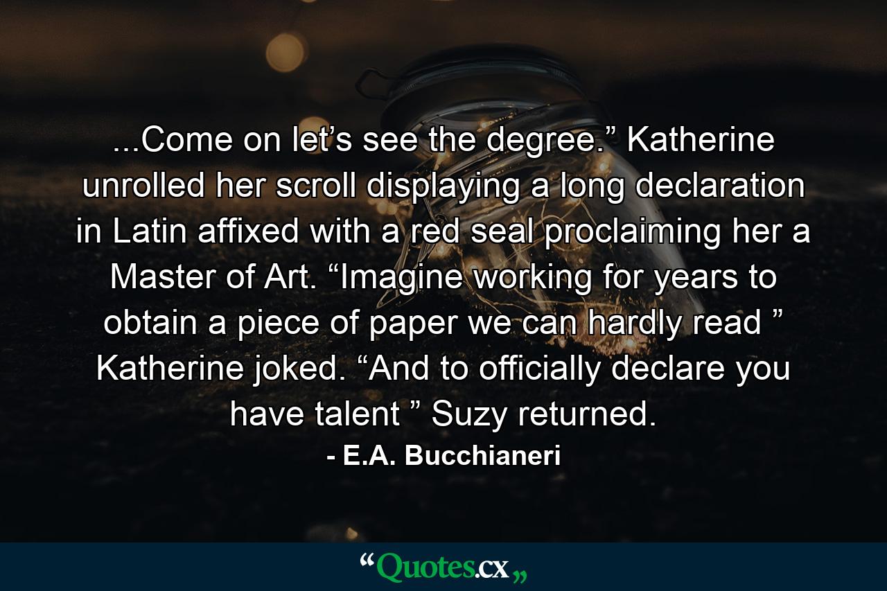 ...Come on let’s see the degree.” Katherine unrolled her scroll displaying a long declaration in Latin affixed with a red seal proclaiming her a Master of Art. “Imagine working for years to obtain a piece of paper we can hardly read ” Katherine joked. “And to officially declare you have talent ” Suzy returned. - Quote by E.A. Bucchianeri