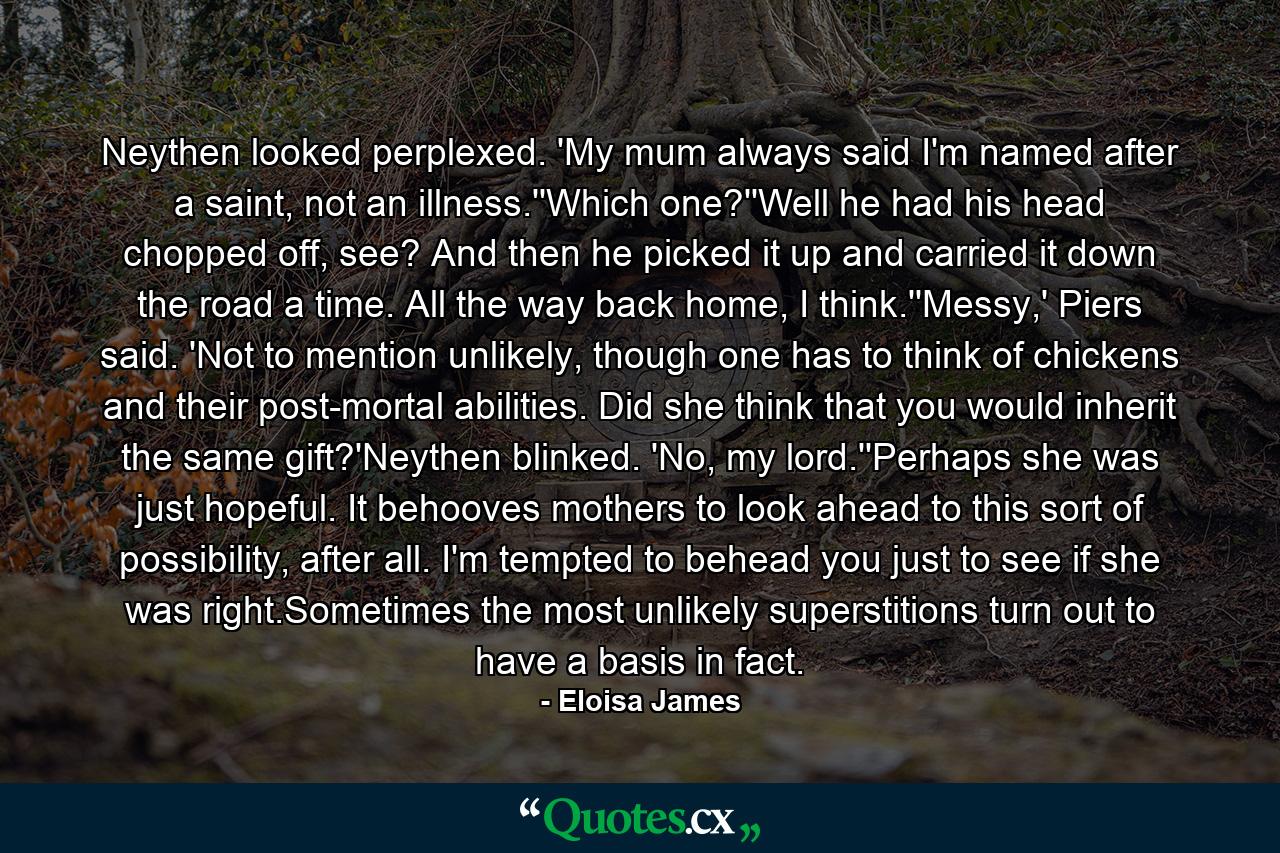 Neythen looked perplexed. 'My mum always said I'm named after a saint, not an illness.''Which one?''Well he had his head chopped off, see? And then he picked it up and carried it down the road a time. All the way back home, I think.''Messy,' Piers said. 'Not to mention unlikely, though one has to think of chickens and their post-mortal abilities. Did she think that you would inherit the same gift?'Neythen blinked. 'No, my lord.''Perhaps she was just hopeful. It behooves mothers to look ahead to this sort of possibility, after all. I'm tempted to behead you just to see if she was right.Sometimes the most unlikely superstitions turn out to have a basis in fact. - Quote by Eloisa James