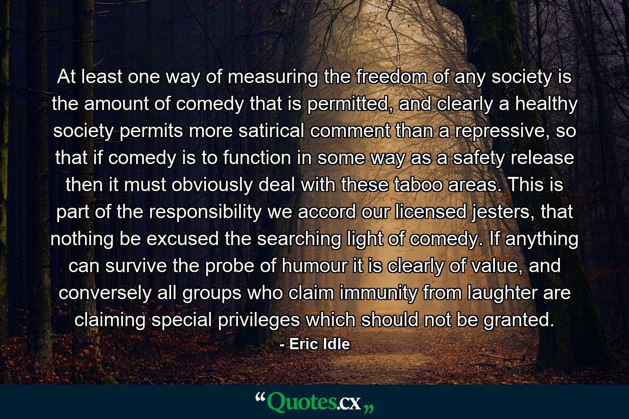 At least one way of measuring the freedom of any society is the amount of comedy that is permitted, and clearly a healthy society permits more satirical comment than a repressive, so that if comedy is to function in some way as a safety release then it must obviously deal with these taboo areas. This is part of the responsibility we accord our licensed jesters, that nothing be excused the searching light of comedy. If anything can survive the probe of humour it is clearly of value, and conversely all groups who claim immunity from laughter are claiming special privileges which should not be granted. - Quote by Eric Idle