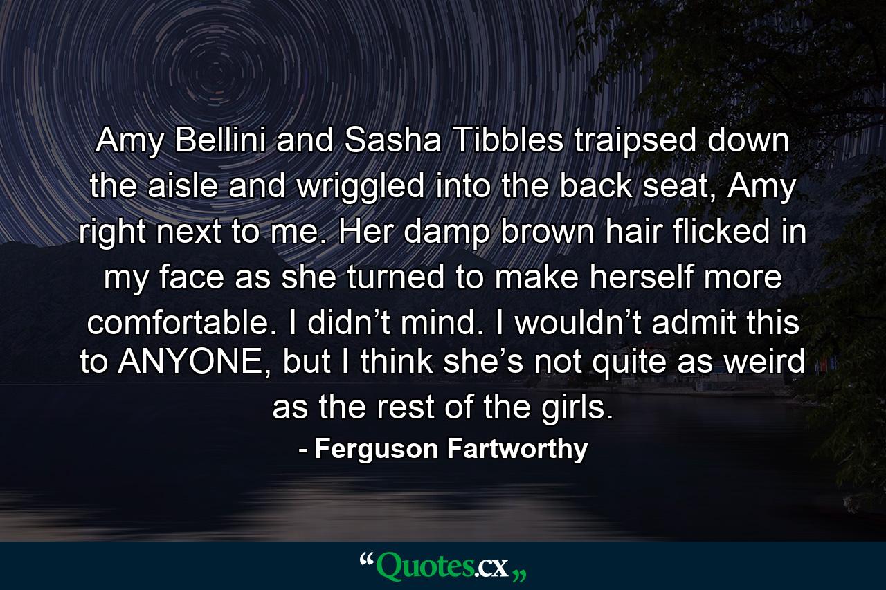 Amy Bellini and Sasha Tibbles traipsed down the aisle and wriggled into the back seat, Amy right next to me. Her damp brown hair flicked in my face as she turned to make herself more comfortable. I didn’t mind. I wouldn’t admit this to ANYONE, but I think she’s not quite as weird as the rest of the girls. - Quote by Ferguson Fartworthy