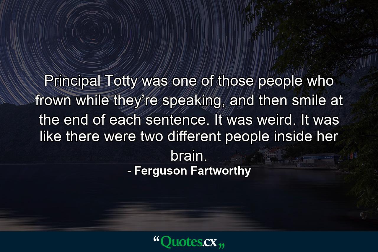 Principal Totty was one of those people who frown while they’re speaking, and then smile at the end of each sentence. It was weird. It was like there were two different people inside her brain. - Quote by Ferguson Fartworthy