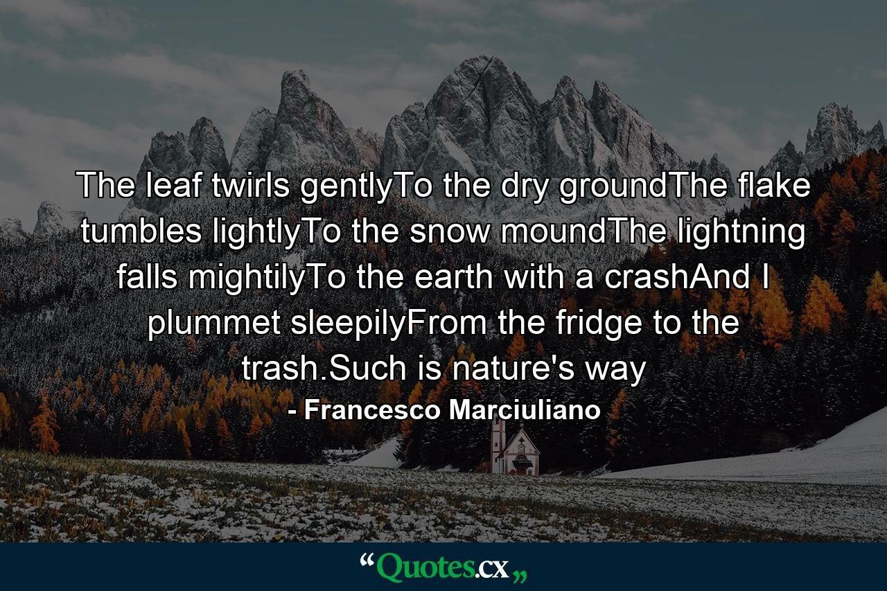 The leaf twirls gentlyTo the dry groundThe flake tumbles lightlyTo the snow moundThe lightning falls mightilyTo the earth with a crashAnd I plummet sleepilyFrom the fridge to the trash.Such is nature's way - Quote by Francesco Marciuliano