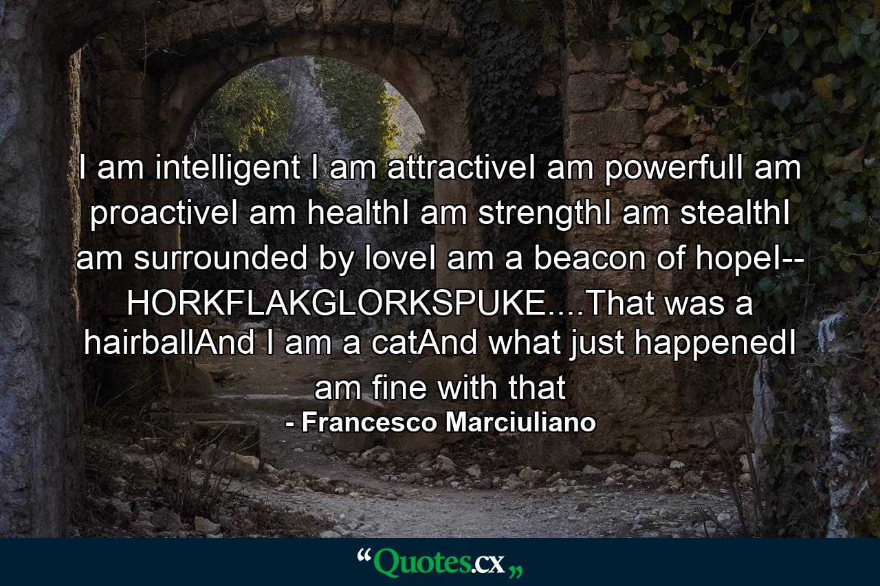 I am intelligent I am attractiveI am powerfulI am proactiveI am healthI am strengthI am stealthI am surrounded by loveI am a beacon of hopeI-- HORKFLAKGLORKSPUKE....That was a hairballAnd I am a catAnd what just happenedI am fine with that - Quote by Francesco Marciuliano