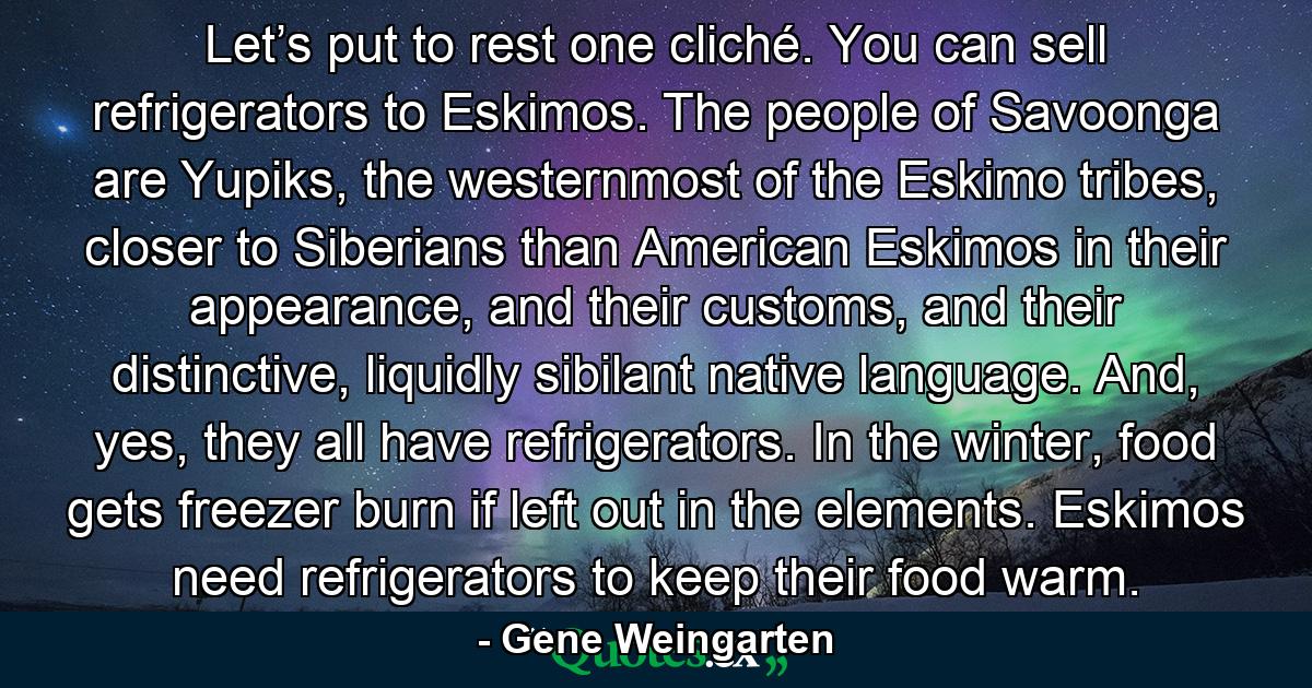 Let’s put to rest one cliché. You can sell refrigerators to Eskimos. The people of Savoonga are Yupiks, the westernmost of the Eskimo tribes, closer to Siberians than American Eskimos in their appearance, and their customs, and their distinctive, liquidly sibilant native language. And, yes, they all have refrigerators. In the winter, food gets freezer burn if left out in the elements. Eskimos need refrigerators to keep their food warm. - Quote by Gene Weingarten