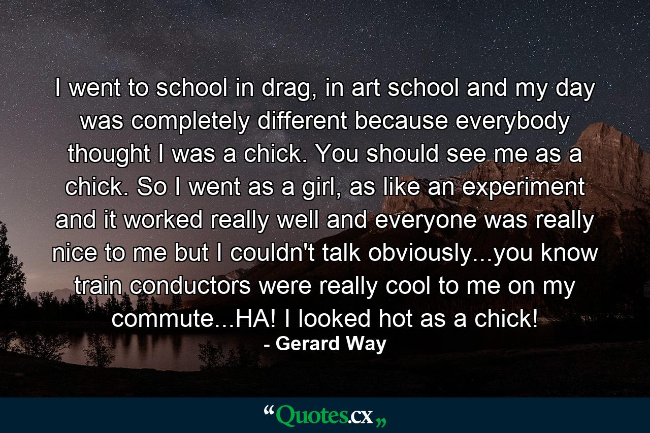 I went to school in drag, in art school and my day was completely different because everybody thought I was a chick. You should see me as a chick. So I went as a girl, as like an experiment and it worked really well and everyone was really nice to me but I couldn't talk obviously...you know train conductors were really cool to me on my commute...HA! I looked hot as a chick! - Quote by Gerard Way