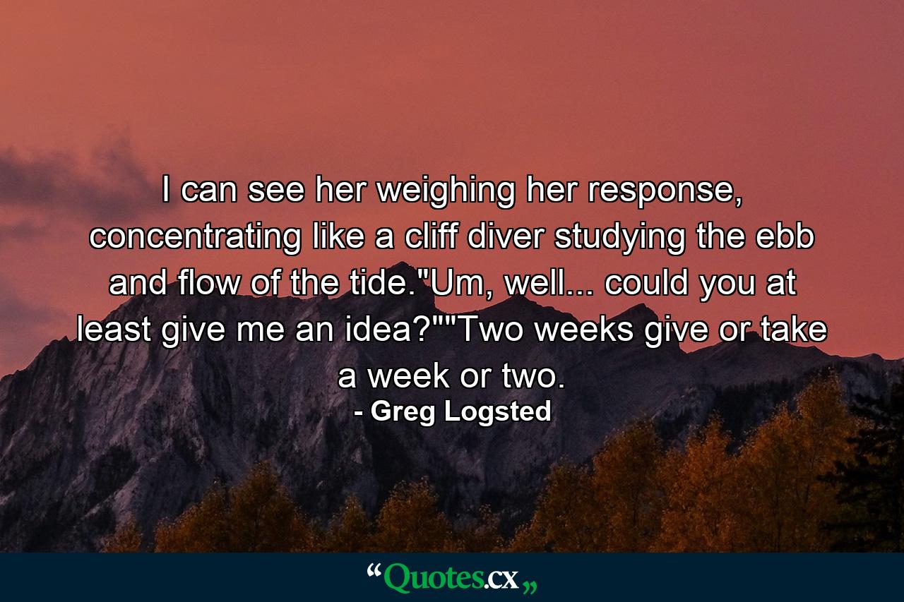 I can see her weighing her response, concentrating like a cliff diver studying the ebb and flow of the tide.