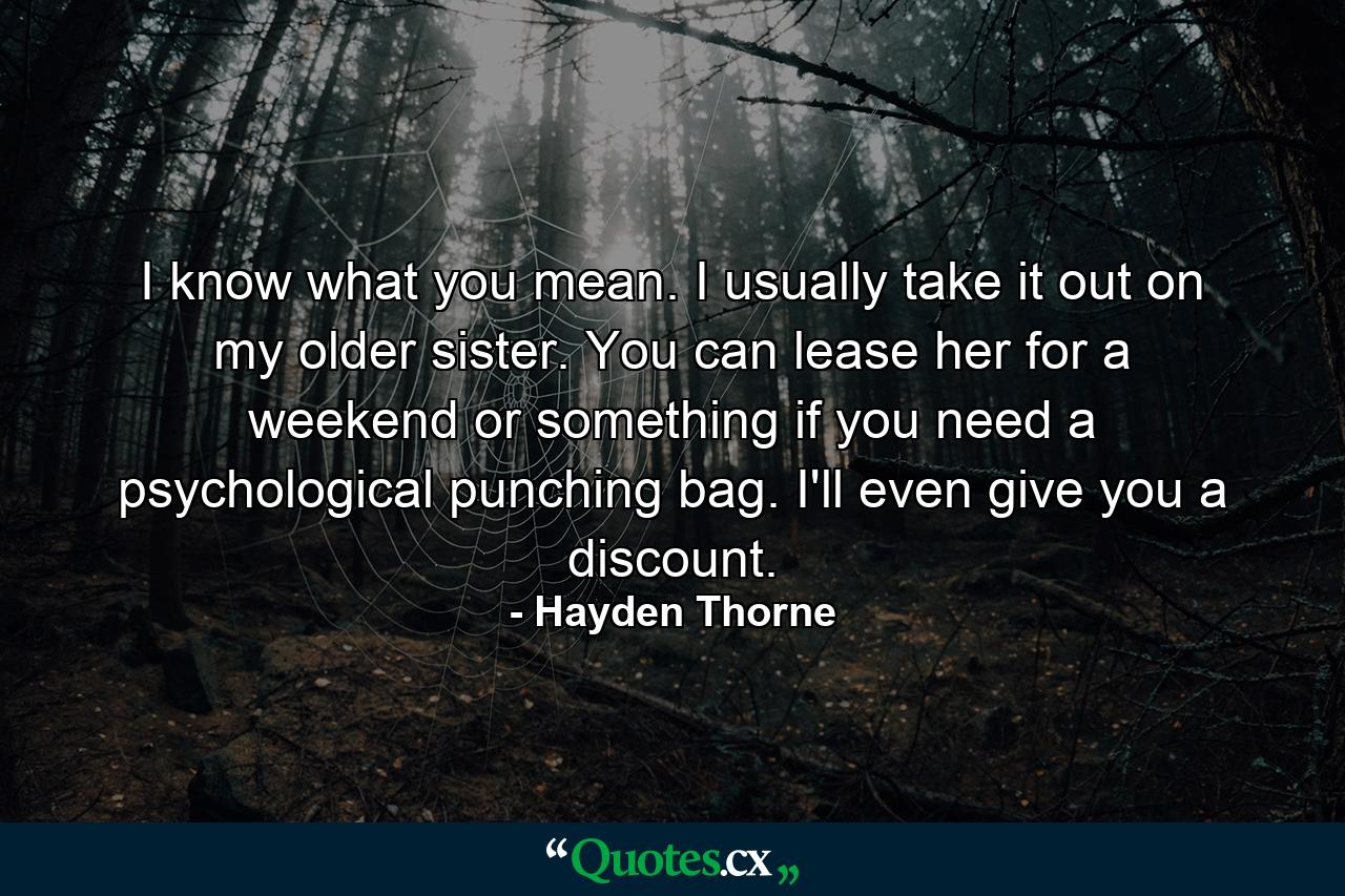 I know what you mean. I usually take it out on my older sister. You can lease her for a weekend or something if you need a psychological punching bag. I'll even give you a discount. - Quote by Hayden Thorne