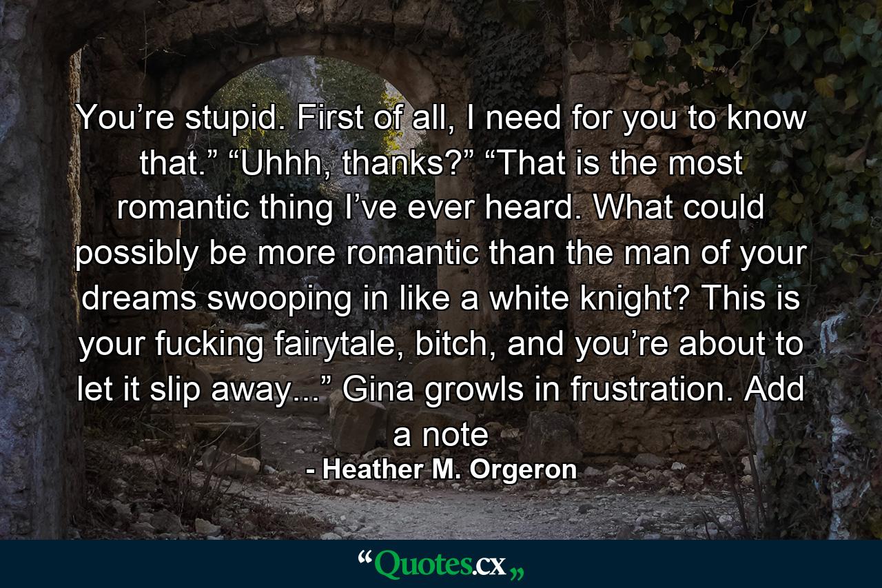 You’re stupid. First of all, I need for you to know that.” “Uhhh, thanks?” “That is the most romantic thing I’ve ever heard. What could possibly be more romantic than the man of your dreams swooping in like a white knight? This is your fucking fairytale, bitch, and you’re about to let it slip away...” Gina growls in frustration. Add a note - Quote by Heather M. Orgeron