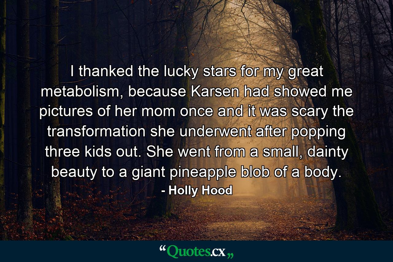 I thanked the lucky stars for my great metabolism, because Karsen had showed me pictures of her mom once and it was scary the transformation she underwent after popping three kids out. She went from a small, dainty beauty to a giant pineapple blob of a body. - Quote by Holly Hood