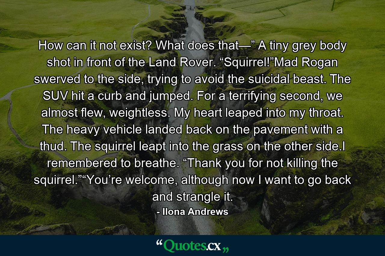 How can it not exist? What does that—” A tiny grey body shot in front of the Land Rover. “Squirrel!”Mad Rogan swerved to the side, trying to avoid the suicidal beast. The SUV hit a curb and jumped. For a terrifying second, we almost flew, weightless. My heart leaped into my throat. The heavy vehicle landed back on the pavement with a thud. The squirrel leapt into the grass on the other side.I remembered to breathe. “Thank you for not killing the squirrel.”“You’re welcome, although now I want to go back and strangle it. - Quote by Ilona Andrews