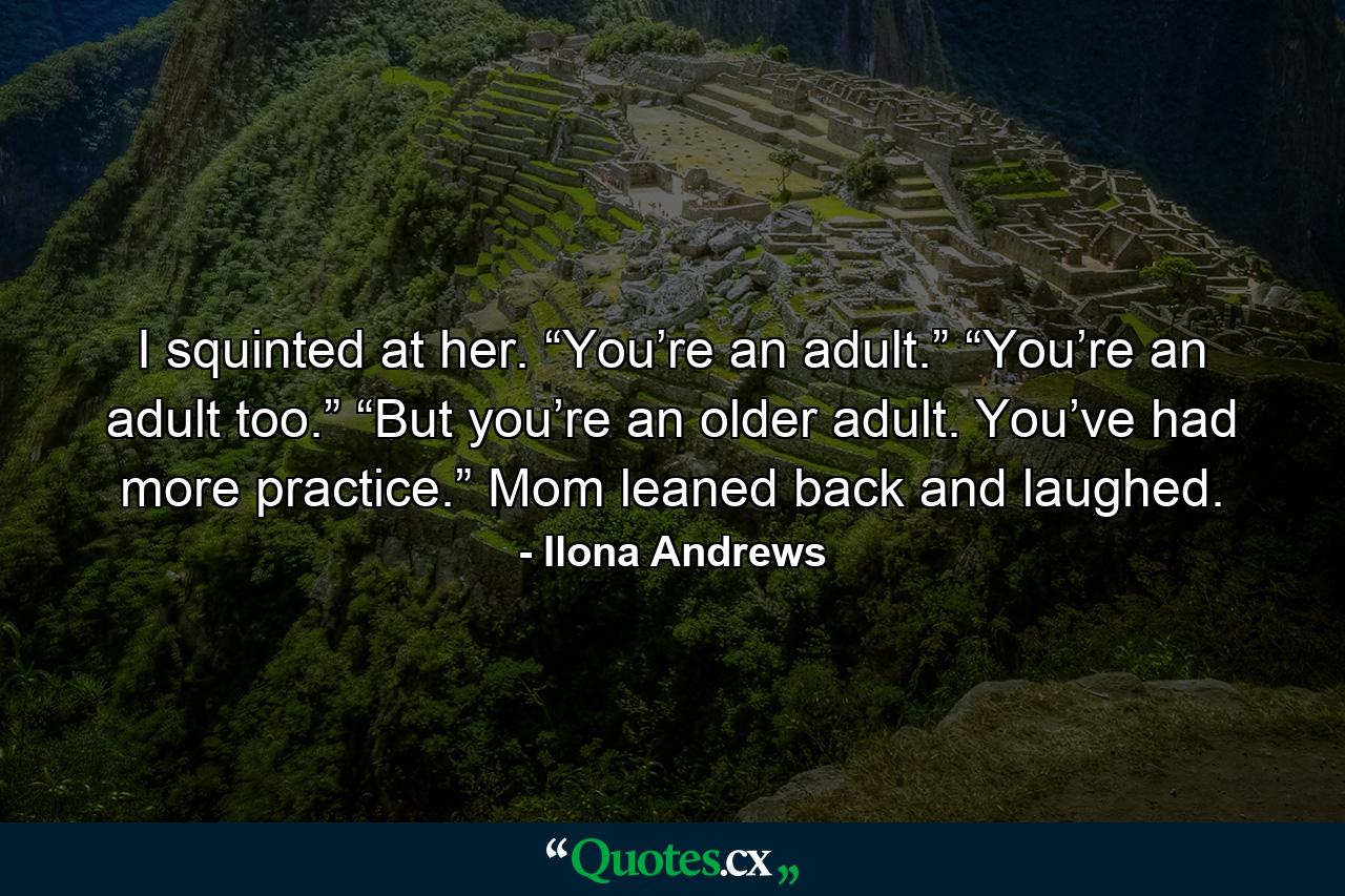 I squinted at her. “You’re an adult.” “You’re an adult too.” “But you’re an older adult. You’ve had more practice.” Mom leaned back and laughed. - Quote by Ilona Andrews