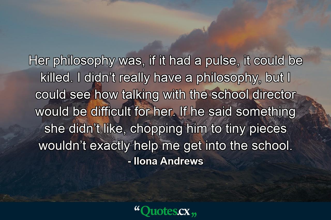 Her philosophy was, if it had a pulse, it could be killed. I didn’t really have a philosophy, but I could see how talking with the school director would be difficult for her. If he said something she didn’t like, chopping him to tiny pieces wouldn’t exactly help me get into the school. - Quote by Ilona Andrews