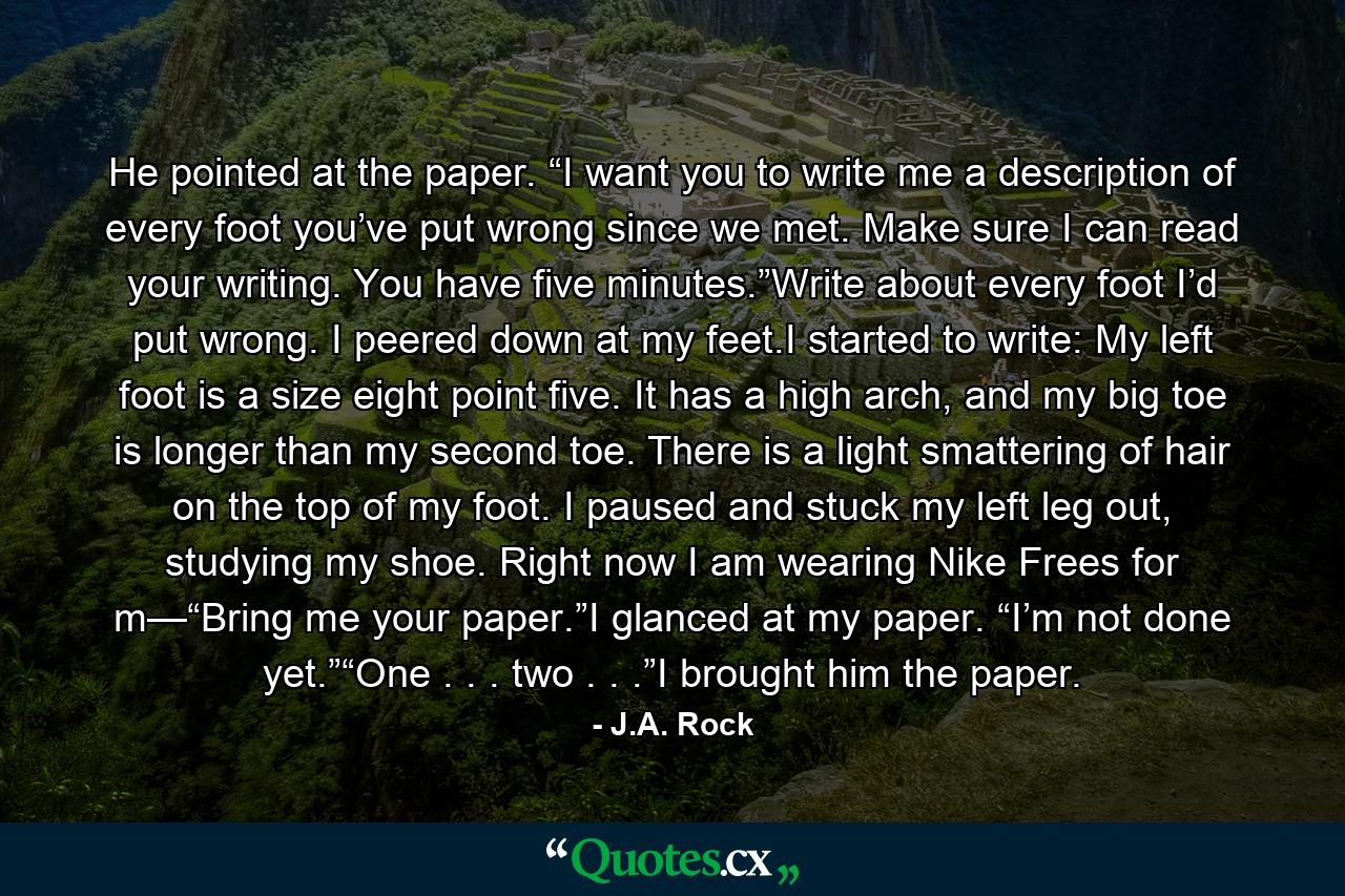 He pointed at the paper. “I want you to write me a description of every foot you’ve put wrong since we met. Make sure I can read your writing. You have five minutes.”Write about every foot I’d put wrong. I peered down at my feet.I started to write: My left foot is a size eight point five. It has a high arch, and my big toe is longer than my second toe. There is a light smattering of hair on the top of my foot. I paused and stuck my left leg out, studying my shoe. Right now I am wearing Nike Frees for m—“Bring me your paper.”I glanced at my paper. “I’m not done yet.”“One . . . two . . .”I brought him the paper. - Quote by J.A. Rock