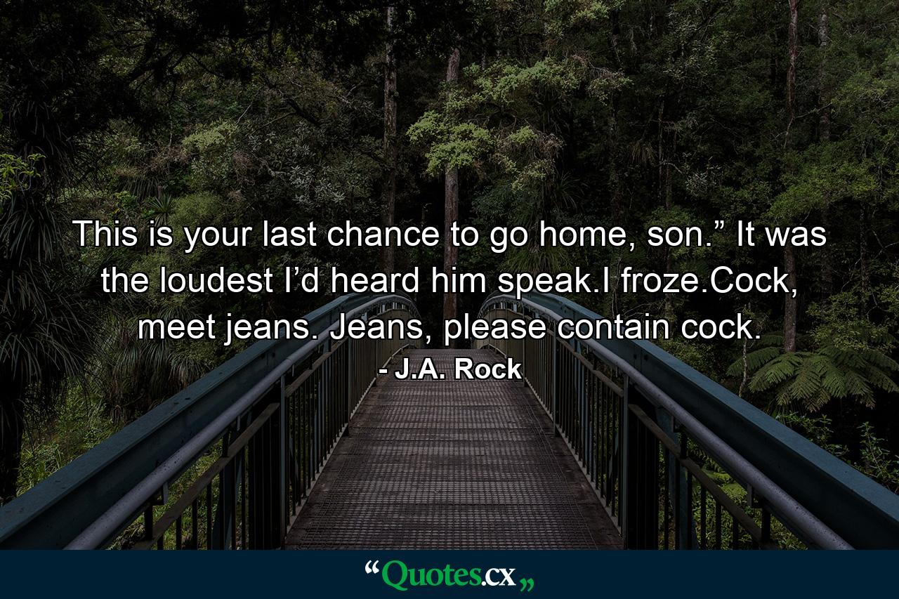 This is your last chance to go home, son.” It was the loudest I’d heard him speak.I froze.Cock, meet jeans. Jeans, please contain cock. - Quote by J.A. Rock