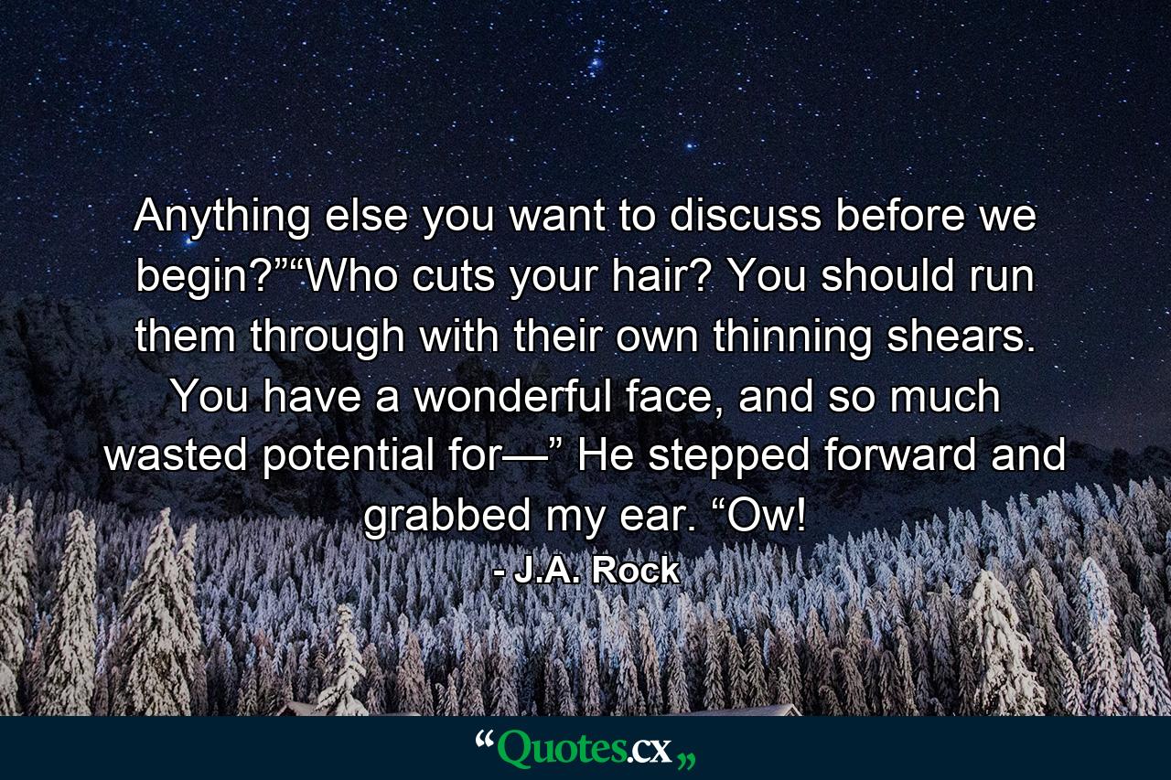 Anything else you want to discuss before we begin?”“Who cuts your hair? You should run them through with their own thinning shears. You have a wonderful face, and so much wasted potential for—” He stepped forward and grabbed my ear. “Ow! - Quote by J.A. Rock