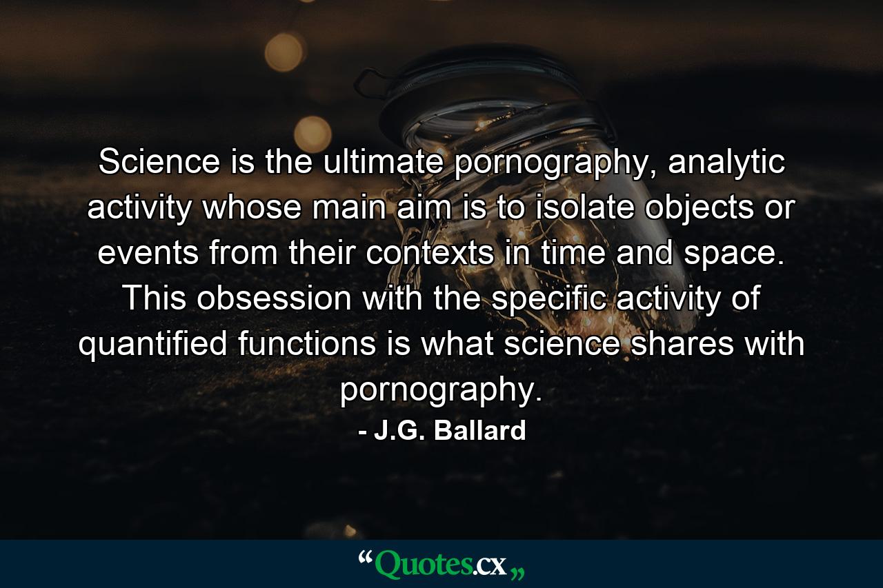 Science is the ultimate pornography, analytic activity whose main aim is to isolate objects or events from their contexts in time and space. This obsession with the specific activity of quantified functions is what science shares with pornography. - Quote by J.G. Ballard