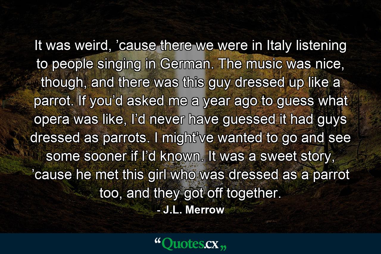 It was weird, ’cause there we were in Italy listening to people singing in German. The music was nice, though, and there was this guy dressed up like a parrot. If you’d asked me a year ago to guess what opera was like, I’d never have guessed it had guys dressed as parrots. I might’ve wanted to go and see some sooner if I’d known. It was a sweet story, ’cause he met this girl who was dressed as a parrot too, and they got off together. - Quote by J.L. Merrow