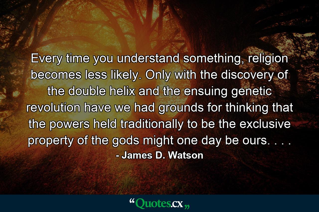 Every time you understand something, religion becomes less likely. Only with the discovery of the double helix and the ensuing genetic revolution have we had grounds for thinking that the powers held traditionally to be the exclusive property of the gods might one day be ours. . . . - Quote by James D. Watson