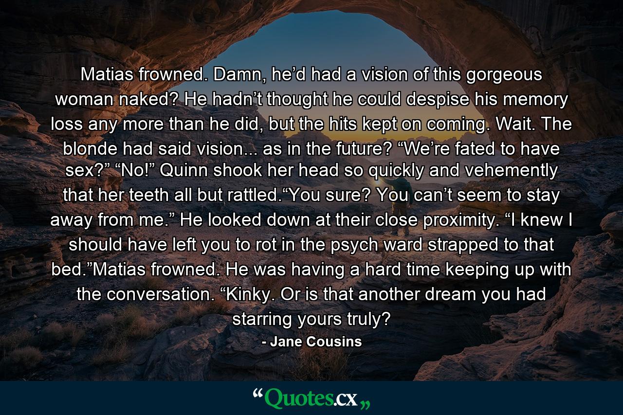 Matias frowned.  Damn, he’d had a vision of this gorgeous woman naked?  He hadn’t thought he could despise his memory loss any more than he did, but the hits kept on coming.  Wait.  The blonde had said vision... as in the future?  “We’re fated to have sex?”  “No!”  Quinn shook her head so quickly and vehemently that her teeth all but rattled.“You sure?  You can’t seem to stay away from me.”  He looked down at their close proximity.  “I knew I should have left you to rot in the psych ward strapped to that bed.”Matias frowned.  He was having a hard time keeping up with the conversation.  “Kinky.  Or is that another dream you had starring yours truly? - Quote by Jane Cousins