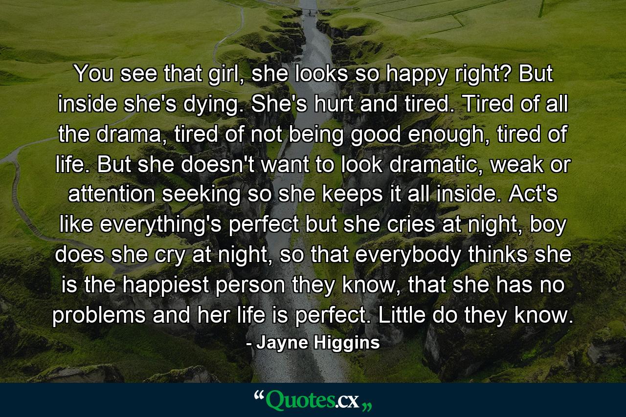 You see that girl, she looks so happy right? But inside she's dying. She's hurt and tired. Tired of all the drama, tired of not being good enough, tired of life. But she doesn't want to look dramatic, weak or attention seeking so she keeps it all inside. Act's like everything's perfect but she cries at night, boy does she cry at night, so that everybody thinks she is the happiest person they know, that she has no problems and her life is perfect. Little do they know. - Quote by Jayne Higgins